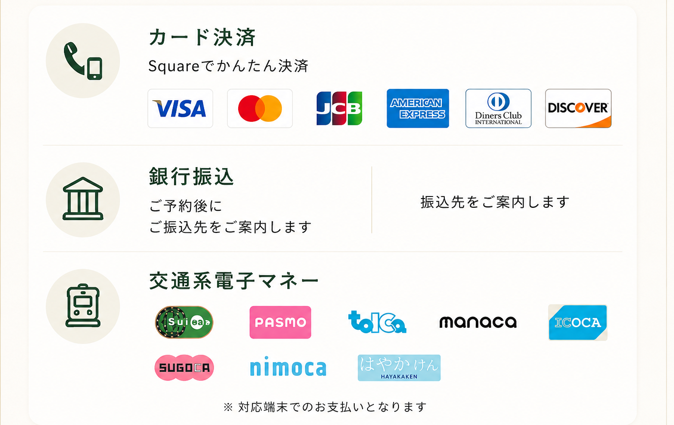 お支払い方法：クレジットカード決済（Square／VISA・Mastercard・JCB・American Express・Diners Club・DISCOVER）、銀行振込、交通系電子マネー（Suica・PASMO・TOICA・manaca・ICOCA・SUGOCA・nimoca・はやかけん）※対応端末でのお支払い